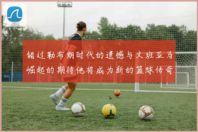 错过勒布朗时代的遗憾与文班亚马崛起的期待他将成为新的篮球传奇