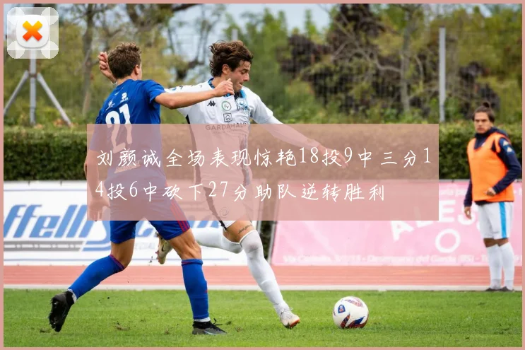 刘颜诚全场表现惊艳18投9中三分14投6中砍下27分助队逆转胜利