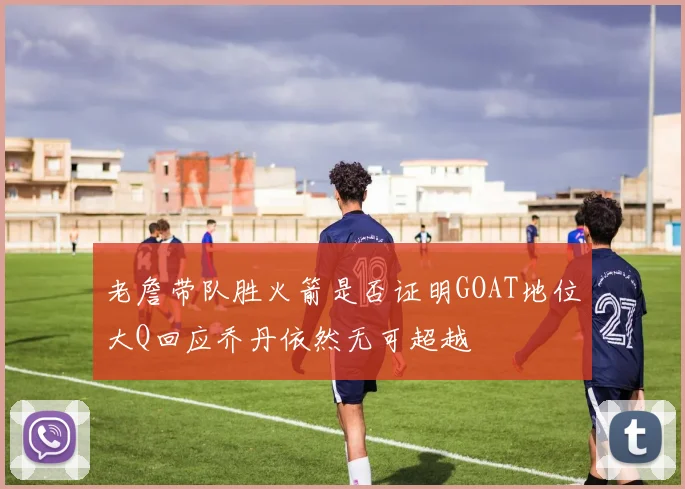 老詹带队胜火箭是否证明GOAT地位大Q回应乔丹依然无可超越