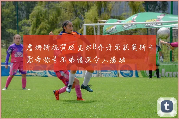 詹姆斯祝贺迈克尔B乔丹荣获奥斯卡影帝称号兄弟情深令人感动