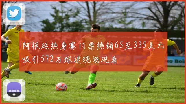 阿根廷热身赛门票热销65至335美元吸引572万球迷现场观看