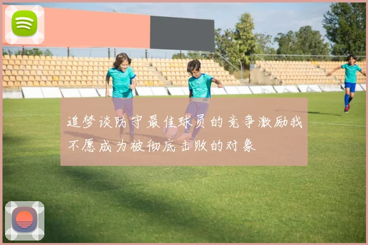 追梦谈防守最佳球员的竞争激励我不愿成为被彻底击败的对象