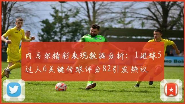 内马尔精彩表现数据分析：1进球5过人6关键传球评分82引发热议