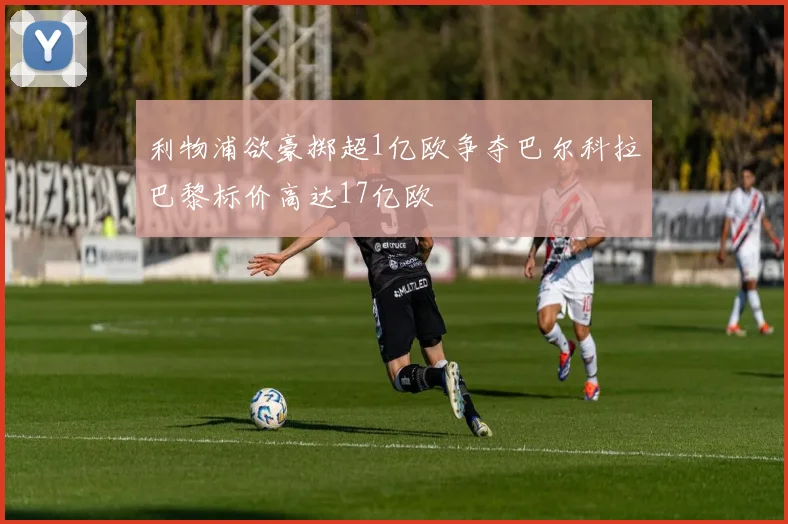 利物浦欲豪掷超1亿欧争夺巴尔科拉巴黎标价高达17亿欧