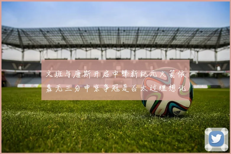文班与唐斯开启中锋新纪元火箭依靠无三分申京争冠是否太过理想化