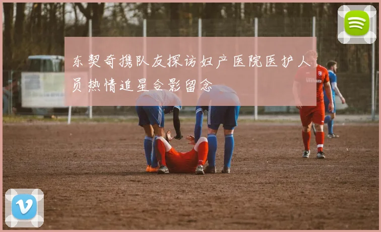 东契奇携队友探访妇产医院医护人员热情追星合影留念