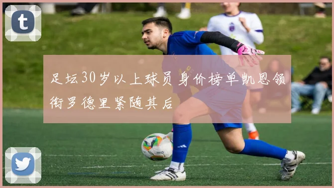 足坛30岁以上球员身价榜单凯恩领衔罗德里紧随其后