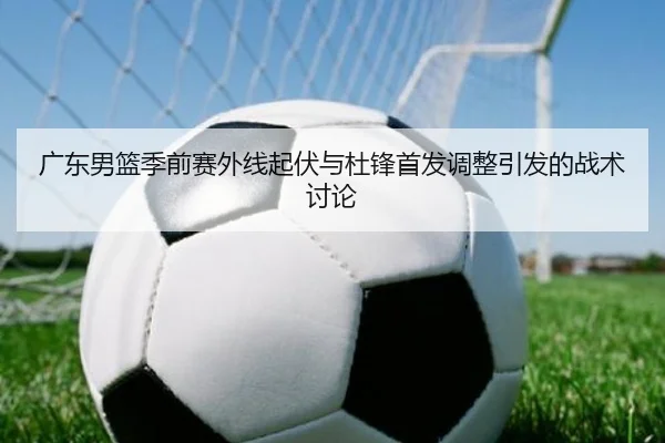广东男篮季前赛外线起伏与杜锋首发调整引发的战术讨论