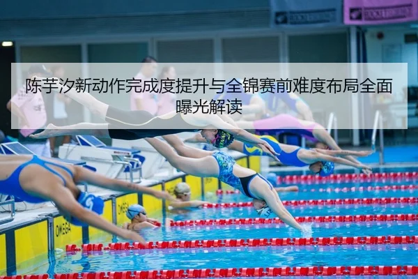 陈芋汐新动作完成度提升与全锦赛前难度布局全面曝光解读